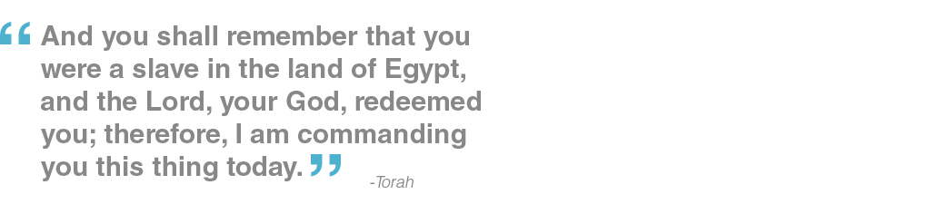 And you shall remember that you were a slave in the land of Egypt, and the Lord, your God, redeemed you; therefore, I am commanding you this thing today. - Torah