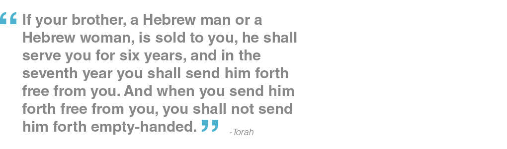 If your brother, a Hebrew man or a Hebrew woman, is sold to you, he shall serve you for six years, and in the seventh year you shall send him forth free from you. And when you send him forth free from you, you shall not send him forth empty-handed. - Torah
