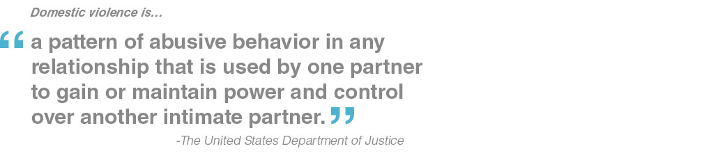 Domestic violence is… “a pattern of abusive behavior in any relationship that is used by one partner to gain or maintain power and control over another intimate partner.” The United States Department of Justice