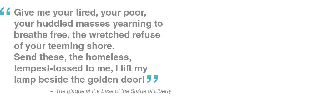 Give me your tired, your poor, your huddled masses yearning to breathe free, the wretched refuse of your teeming shore. Send these, the homeless, tempest-tossed to me, I lift my lamp beside the golden door! - the plaque at the base of the Statue of Liberty