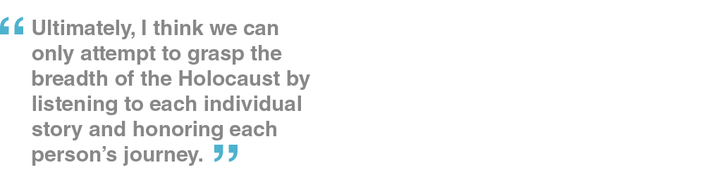 Ultimately, I think we can only attempt to grasp the breadth of the Holocaust by listening to each individual story and honoring each person’s journey.