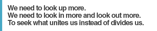 We need to look up more. We need to look in more and look out more. To seek what unites us instead of divides us.