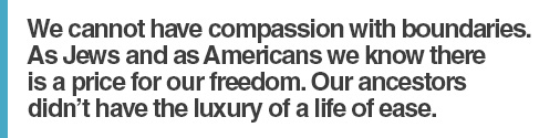 We cannot have compassion with boundaries.  As Jews and as Americans we know there is a price for our freedom.  Our ancestors didn’t have the luxury of a life of ease.