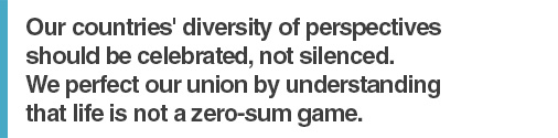 Our countries' diversity of perspectives should be celebrated, not silenced. We perfect our union by understanding that life is not a zero-sum game.