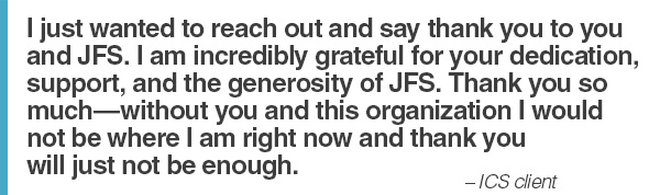 “I just wanted to reach out and say thank you to you and JFS. I am incredibly grateful for your dedication, support, and the generosity of JFS. Thank you so much-without you and this organization I would not be where I am right now and thank you will just not be enough.” - ICS client 