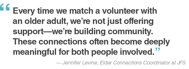 “Every time we match a volunteer with an older adult, we’re not just offering support—we’re building community. These connections often become deeply meaningful for both people involved.” — Jennifer Levine, Elder Connections Coordinator at JFS